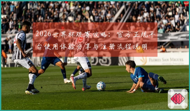 2026世界杯观赛攻略：官方正规平台使用体验分享与注册流程说明