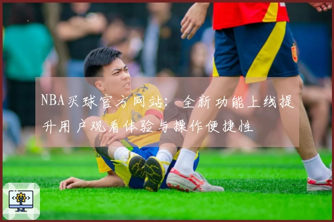 NBA买球官方网站：全新功能上线提升用户观看体验与操作便捷性
